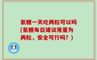 氨糖一天吃两粒可以吗(氨糖每日建议用量为两粒，安全可行吗？)