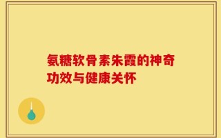 氨糖软骨素朱霞的神奇功效与健康关怀