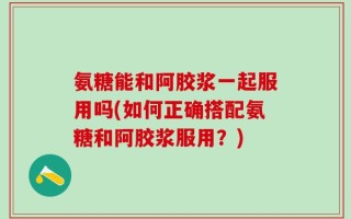 氨糖能和阿胶浆一起服用吗(如何正确搭配氨糖和阿胶浆服用？)