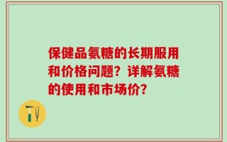 保健品氨糖的长期服用和价格问题？详解氨糖的使用和市场价？