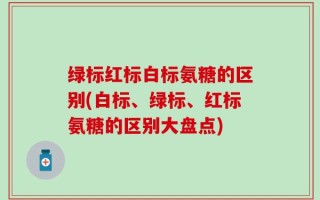 绿标红标白标氨糖的区别(白标、绿标、红标氨糖的区别大盘点)