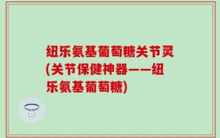纽乐氨基葡萄糖关节灵(关节保健神器——纽乐氨基葡萄糖)