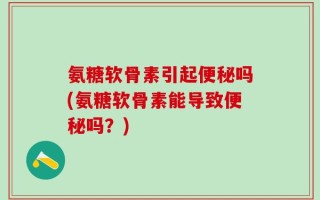 氨糖软骨素引起便秘吗(氨糖软骨素能导致便秘吗？)