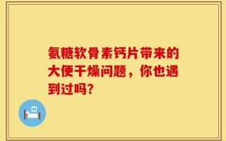 氨糖软骨素钙片带来的大便干燥问题，你也遇到过吗？