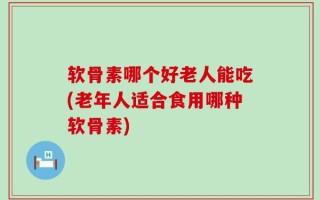软骨素哪个好老人能吃(老年人适合食用哪种软骨素)