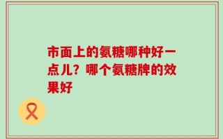 市面上的氨糖哪种好一点儿？哪个氨糖牌的效果好