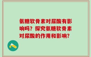 氨糖软骨素对尿酸有影响吗？探究氨糖软骨素对尿酸的作用和影响？