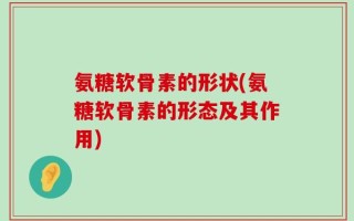 氨糖软骨素的形状(氨糖软骨素的形态及其作用)