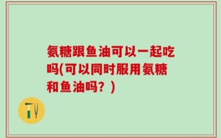 氨糖跟鱼油可以一起吃吗(可以同时服用氨糖和鱼油吗？)