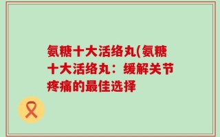 氨糖十大活络丸(氨糖十大活络丸：缓解关节疼痛的最佳选择