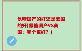 氨糖国产的好还是美国的好(氨糖国产VS美国：哪个更好？)