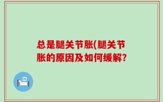 总是腿关节胀(腿关节胀的原因及如何缓解？