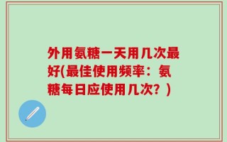 外用氨糖一天用几次最好(最佳使用频率：氨糖每日应使用几次？)