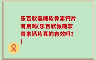 乐百欣氨糖软骨素钙片有用吗(乐百欣氨糖软骨素钙片真的有效吗？)
