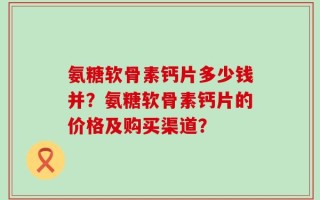 氨糖软骨素钙片多少钱并？氨糖软骨素钙片的价格及购买渠道？