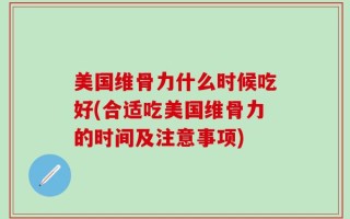美国维骨力什么时候吃好(合适吃美国维骨力的时间及注意事项)