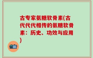 古专家氨糖软骨素(古代代代相传的氨糖软骨素：历史、功效与应用)