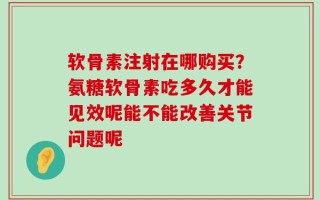 软骨素注射在哪购买？氨糖软骨素吃多久才能见效呢能不能改善关节问题呢