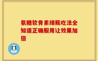 氨糖软骨素绿瓶吃法全知道正确服用让效果加倍