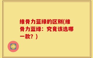 维骨力蓝绿的区别(维骨力蓝绿：究竟该选哪一款？)