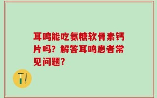 耳鸣能吃氨糖软骨素钙片吗？解答耳鸣患者常见问题？