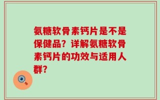 氨糖软骨素钙片是不是保健品？详解氨糖软骨素钙片的功效与适用人群？