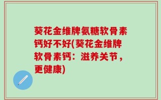 葵花金维牌氨糖软骨素钙好不好(葵花金维牌软骨素钙：滋养关节，更健康)