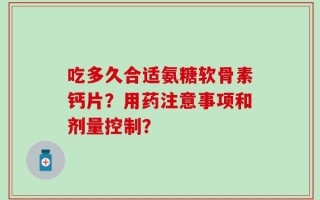 吃多久合适氨糖软骨素钙片？用药注意事项和剂量控制？