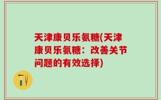 天津康贝乐氨糖(天津康贝乐氨糖：改善关节问题的有效选择)