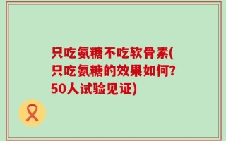 只吃氨糖不吃软骨素(只吃氨糖的效果如何？50人试验见证)