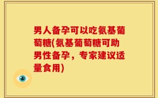 男人备孕可以吃氨基葡萄糖(氨基葡萄糖可助男性备孕，专家建议适量食用)