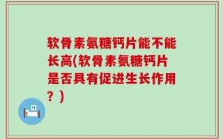 软骨素氨糖钙片能不能长高(软骨素氨糖钙片是否具有促进生长作用？)