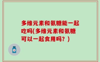 多维元素和氨糖能一起吃吗(多维元素和氨糖可以一起食用吗？)