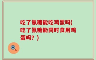 吃了氨糖能吃鸡蛋吗(吃了氨糖能同时食用鸡蛋吗？)