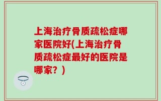 上海治疗骨质疏松症哪家医院好(上海治疗骨质疏松症最好的医院是哪家？)