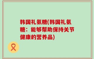 韩国礼氨糖(韩国礼氨糖：能够帮助保持关节健康的营养品)