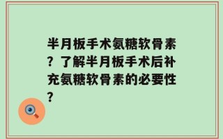 半月板手术氨糖软骨素？了解半月板手术后补充氨糖软骨素的必要性？