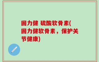 固力健 硫酸软骨素(固力健软骨素，保护关节健康)