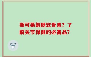 斯可莱氨糖软骨素？了解关节保健的必备品？