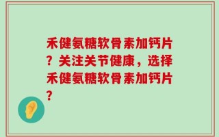 禾健氨糖软骨素加钙片？关注关节健康，选择禾健氨糖软骨素加钙片？
