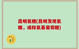 昆明氨糖(昆明发现氨糖，或称氨基葡萄糖)