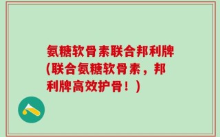 氨糖软骨素联合邦利牌(联合氨糖软骨素，邦利牌高效护骨！)