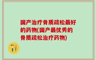 国产治疗骨质疏松最好的药物(国产最优秀的骨质疏松治疗药物)