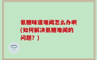 氨糖味道难闻怎么办啊(如何解决氨糖难闻的问题？)