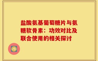 盐酸氨基葡萄糖片与氨糖软骨素：功效对比及联合使用的相关探讨