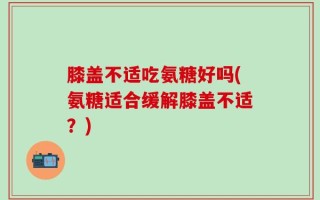 膝盖不适吃氨糖好吗(氨糖适合缓解膝盖不适？)
