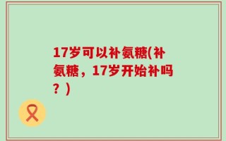 17岁可以补氨糖(补氨糖，17岁开始补吗？)