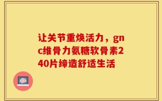让关节重焕活力，gnc维骨力氨糖软骨素240片缔造舒适生活
