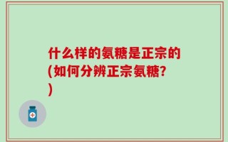 什么样的氨糖是正宗的(如何分辨正宗氨糖？)