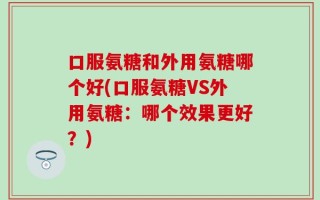 口服氨糖和外用氨糖哪个好(口服氨糖VS外用氨糖：哪个效果更好？)